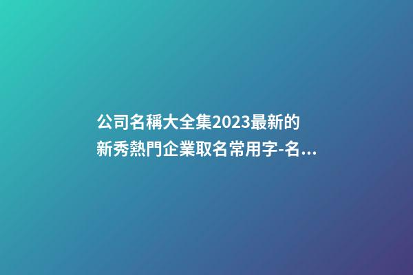 公司名稱大全集2023最新的 新秀熱門企業取名常用字-名學網-第1張-公司起名-玄機派